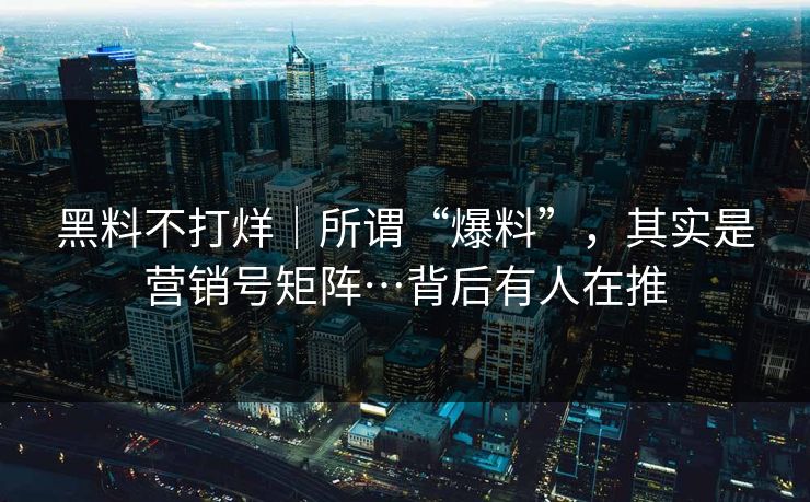 黑料不打烊｜所谓“爆料”，其实是营销号矩阵…背后有人在推