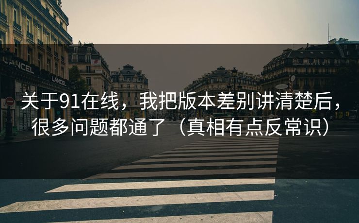 关于91在线，我把版本差别讲清楚后，很多问题都通了（真相有点反常识）