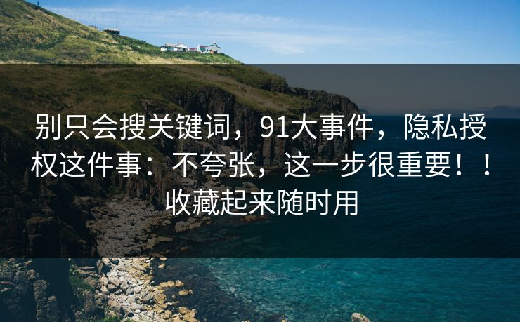 别只会搜关键词，91大事件，隐私授权这件事：不夸张，这一步很重要！！收藏起来随时用