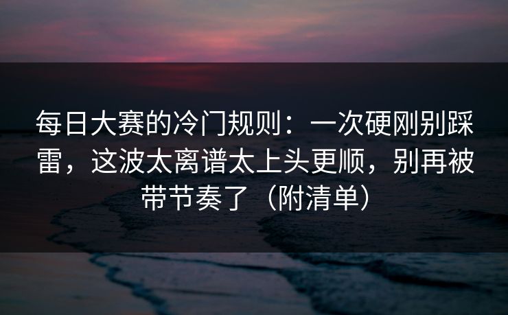 每日大赛的冷门规则：一次硬刚别踩雷，这波太离谱太上头更顺，别再被带节奏了（附清单）