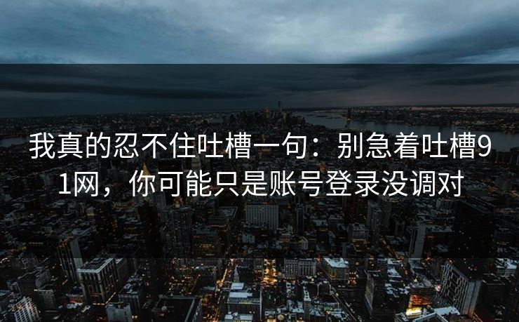 我真的忍不住吐槽一句：别急着吐槽91网，你可能只是账号登录没调对