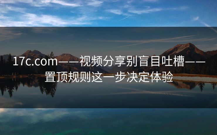 17c.com——视频分享别盲目吐槽——置顶规则这一步决定体验