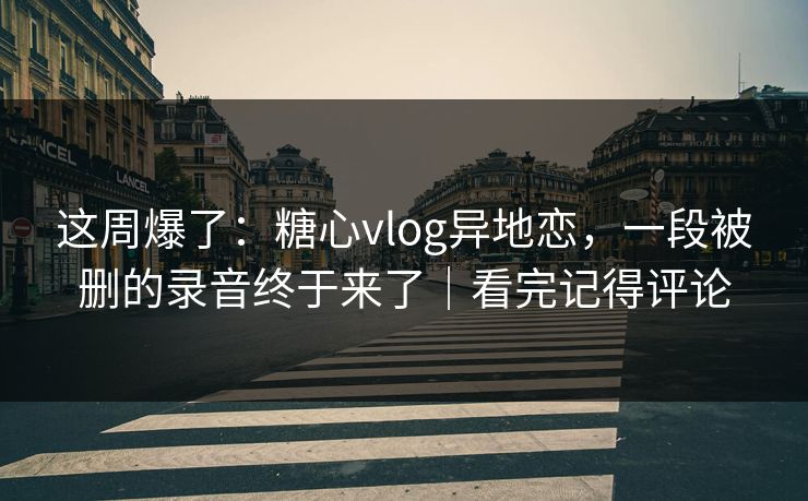 这周爆了：糖心vlog异地恋，一段被删的录音终于来了｜看完记得评论