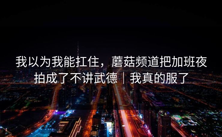 我以为我能扛住，蘑菇频道把加班夜拍成了不讲武德｜我真的服了