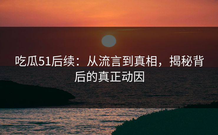 吃瓜51后续:从流言到真相,揭秘背后的真正动因